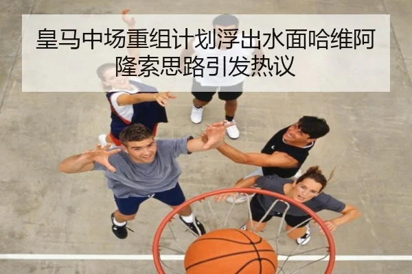 皇马中场重组计划浮出水面哈维阿隆索思路引发热议