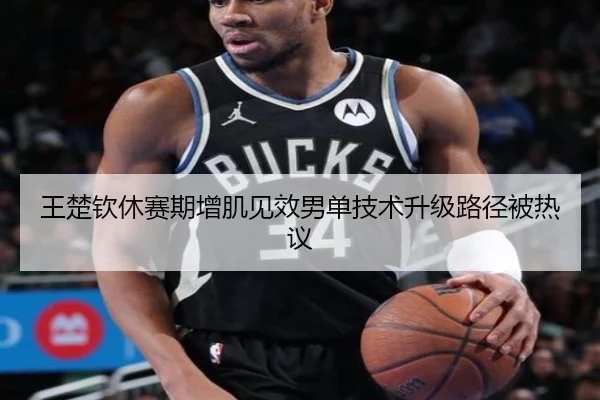 王楚钦休赛期增肌见效男单技术升级路径被热议