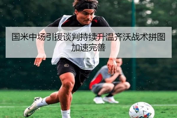 国米中场引援谈判持续升温齐沃战术拼图加速完善