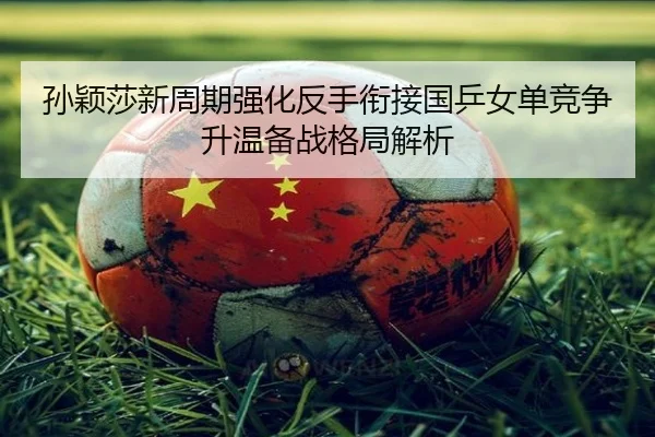 孙颖莎新周期强化反手衔接国乒女单竞争升温备战格局解析