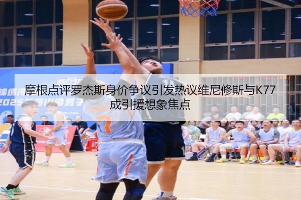 摩根点评罗杰斯身价争议引发热议维尼修斯与K77成引援想象焦点