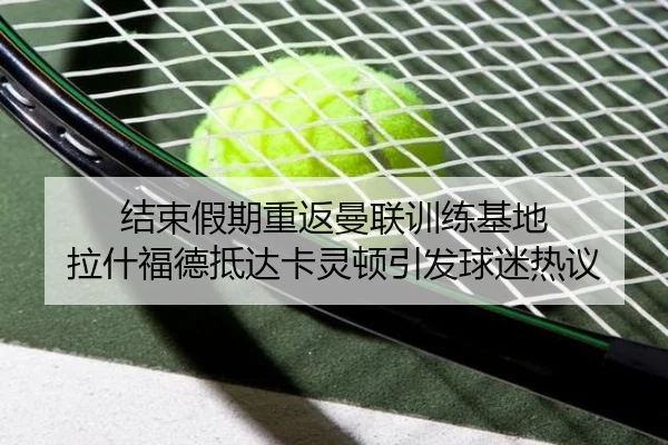 结束假期重返曼联训练基地 拉什福德抵达卡灵顿引发球迷热议